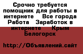 Срочно требуется помощник для работы в интернете. - Все города Работа » Заработок в интернете   . Крым,Белогорск